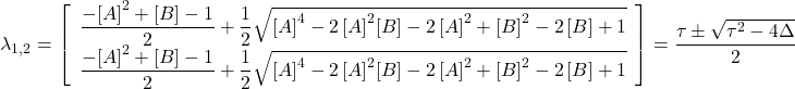 \[\lambda_{1,2}=\left[ \begin {array}{c} {\dfrac {-{[A]}^{2}+[B]-1}{2}}+{\dfrac {1}{2}\sqrt {{[A]}^{4}-2\,{[A]}^{2}[B]-2\,{[A]}^{2}+{[B]}^{2}-2\,[B]+1}}\\ \dfrac {-{[A]}^{2}+[B]-1}{2}+{\dfrac {1}{2}\sqrt {{[A]}^{4}-2\,{[A]}^{2}[B]-2\,{[A]}^{2}+{[B]}^{2}-2\,[B]+1}}\end {array} \right]= \dfrac{\tau \pm \sqrt{\tau^2-4 \Delta}}{2}\]